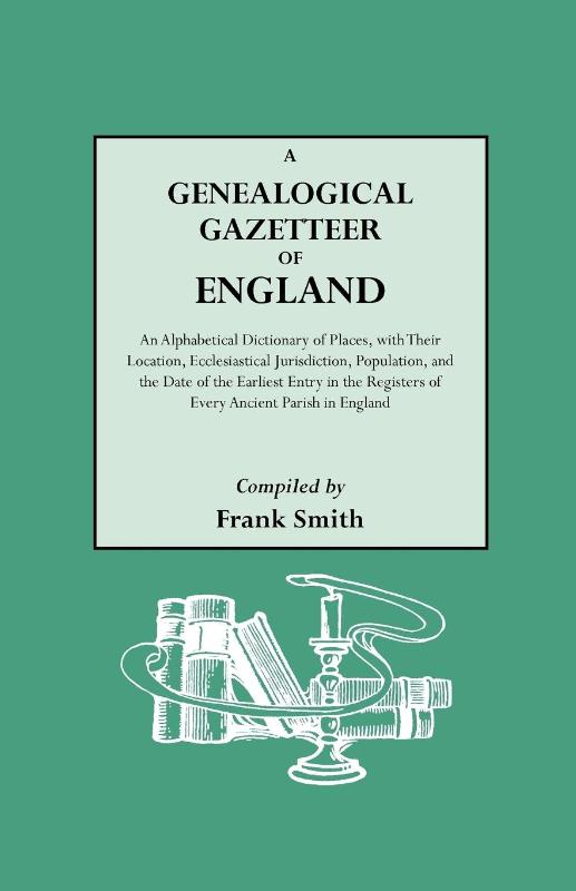 A Genealogical Gazetteer of England. An Alphabetical Dictionary of Places, with Their Location, Ecclesiastical Jurisdiction, Population, and the Date of the Earliest Entry in the Registers of Every Ancient Parish in England