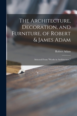 The Architecture, Decoration, and Furniture, of Robert & James Adam; Selected From Works in Architecture,