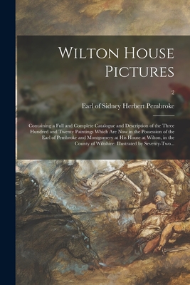 Wilton House Pictures; Containing a Full and Complete Catalogue and Description of the Three Hundred and Twenty Paintings Which Are Now in the Possession of the Earl of Pembroke and Montgomery at His House at Wilton, in the County of Wiltshire
