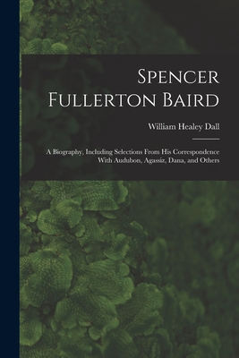 Spencer Fullerton Baird: A Biography, Including Selections From His Correspondence With Audubon, Agassiz, Dana, and Others