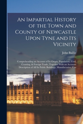 An Impartial History of the Town and County of Newcastle Upon Tyne and Its Vicinity: Comprehending an Account of Its Origin, Population, Coal, Coastin