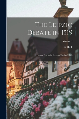 The Leipzig Debate in 1519: Leaves From the Story of Luther's Life; Volume 1