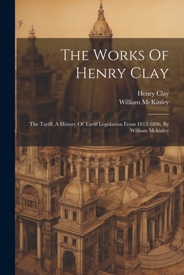 The Works Of Henry Clay: The Tariff, A History Of Tariff Legislation From 1812-1896, By William Mckinley
