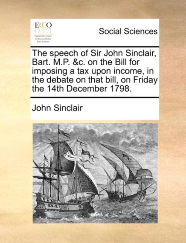 The Speech of Sir John Sinclair, Bart. M.P. &c. on the Bill for Imposing a Tax Upon Income, in the Debate on That Bill, on Friday the 14th December 1798.