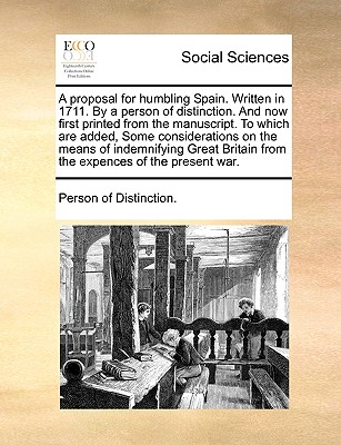 A Proposal for Humbling Spain. Written in 1711. by a Person of Distinction. and Now First Printed from the Manuscript. to Which Are Added, Some Considerations on the Means of Indemnifying Great Britain from the Expences of the Present War.