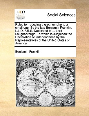 Rules for Reducing a Great Empire to a Small One. by the Late Benjamin Franklin, L.L.D. F.R.S. Dedicated to ... Lord Loughborough. to Which Is Subjoined the Declaration of Independence by the Representatives of the United States of America ...