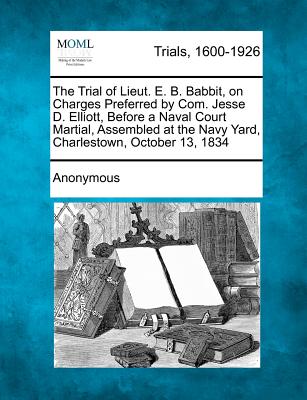 The Trial of Lieut. E. B. Babbit, on Charges Preferred by Com. Jesse D. Elliott, Before a Naval Court Martial, Assembled at the Navy Yard, Charlestown