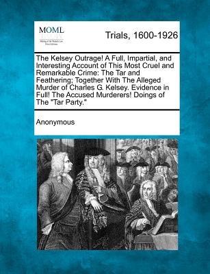 The Kelsey Outrage! a Full, Impartial, and Interesting Account of This Most Cruel and Remarkable Crime: The Tar and Feathering; Together with the Alle