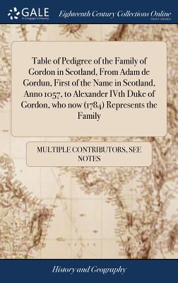 Table of Pedigree of the Family of Gordon in Scotland, From Adam de Gordun, First of the Name in Scotland, Anno 1057, to Alexander IVth Duke of Gordon, who now (1784) Represents the Family