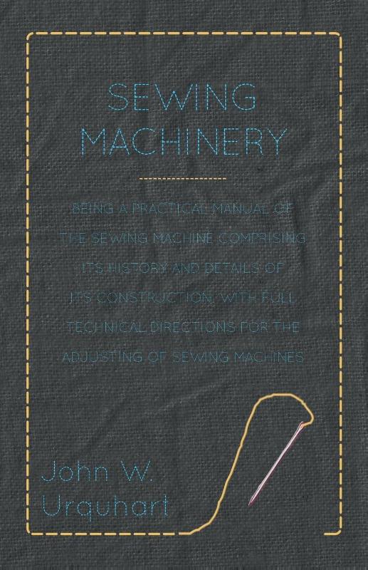 Sewing Machinery - Being A Practical Manual of The Sewing Machine Comprising Its History And Details Of Its Construction, With Full Technical Directions For The Adjusting Of Sewing Machines