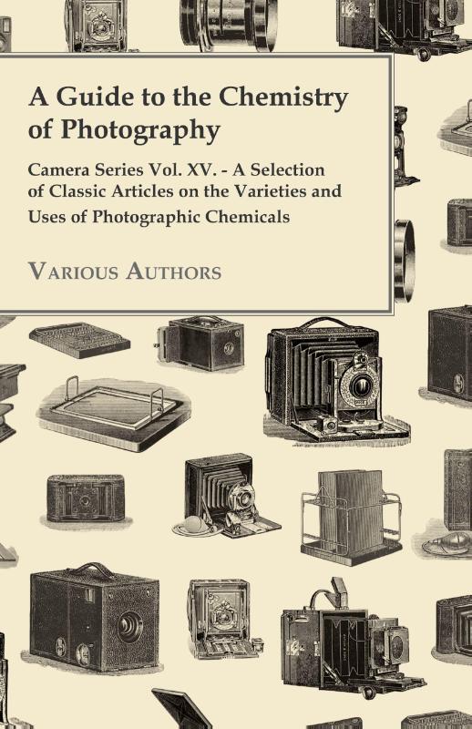 A Guide to the Chemistry of Photography - Camera Series Vol. XV. - A Selection of Classic Articles on the Varieties and Uses of Photographic Chemicals