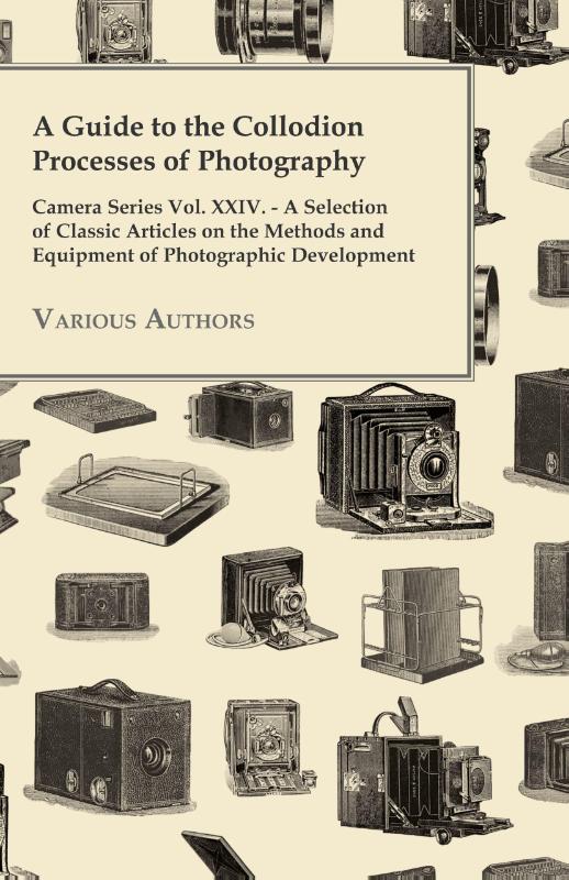 A Guide to the Collodion Processes of Photography - Camera Series Vol. XXIV. - A Selection of Classic Articles on the Methods and Equipment of Photography