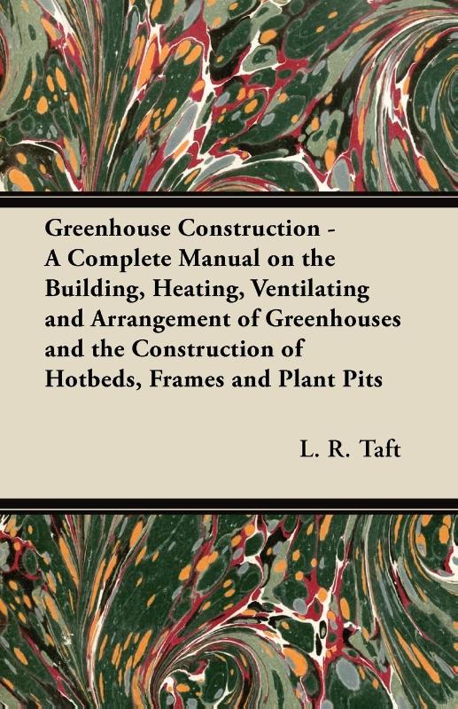Greenhouse Construction - A Complete Manual on the Building, Heating, Ventilating and Arrangement of Greenhouses and the Construction of Hotbeds, Frames and Plant Pits