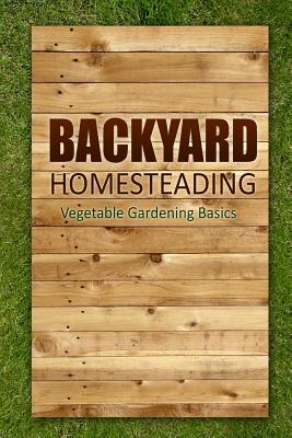 Backyard Homesteading - Vegetable Gardening Basics: Definitive Starter's Guide to Backyard Homesteading, Vegetable Gardening