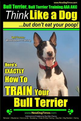 Bull Terrier, Bull Terrier Training AAA AKC: Think Like a Dog, but Don't Eat Your Poop! Bull Terrier Breed Expert Training: Here's EXACTLY How to Trai