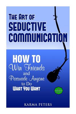 The Art of Seductive Communication: How to Win Friends and Persuade Anyone to Do What You Want