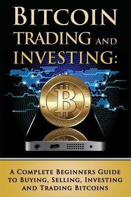 Bitcoin Trading and Investing: A Complete Beginners Guide to Buying, Selling, Investing and Trading Bitcoins