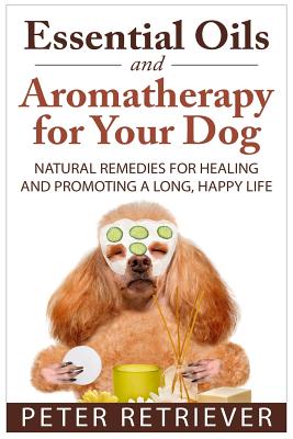 Essential Oils and Aromatherapy for Your Dog: Natural Remedies for Healing and Promoting a Long, Happy Life