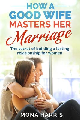 Marriage: How A Good Wife Masters Her Marriage: The Secret Of Building A Lasting Relationship For Women