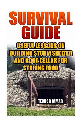 Survival Guide: Useful Lessons on Building Storm Shelter and Root Cellar For Storing Food