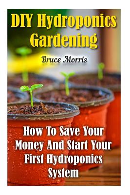 DIY Hydroponics Gardening: How To Save Your Money And Start Your First Hydroponics System
