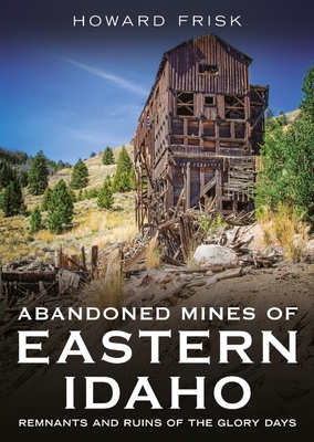Abandoned Mines of Eastern Idaho: Remnants and Ruins of the Glory Days