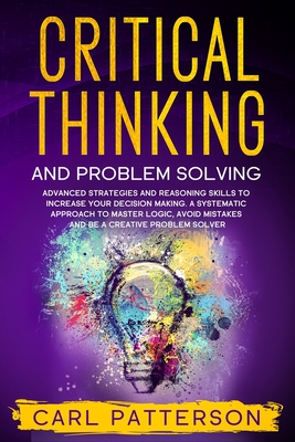 Critical Thinking And Problem Solving: Advanced Strategies and Reasoning Skills to Increase Your Decision Making. A Systematic Approach to Master Logi