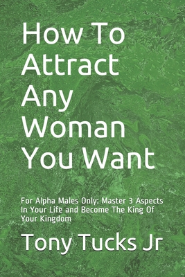 How To Attract Any Woman You Want: For Alpha Males Only: Master 3 Aspects In Your Life and Become The King Of Your Kingdom
