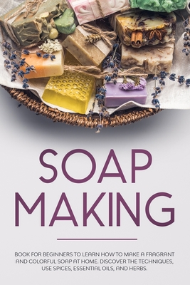 Soap Making: Book for Beginners to Learn How to Make a Fragrant and Colorful Soap at Home. Discover the Techniques. Use Spices, Ess