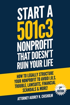 Start A 501c3 Nonprofit That Doesn't Ruin Your Life: How to Legally Structure Your Nonprofit to Avoid I.R.S. Trouble, Lawsuits, Financial Scandals & M