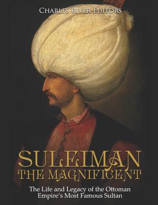Suleiman the Magnificent: The Life and Legacy of the Ottoman Empire's Most Famous Sultan