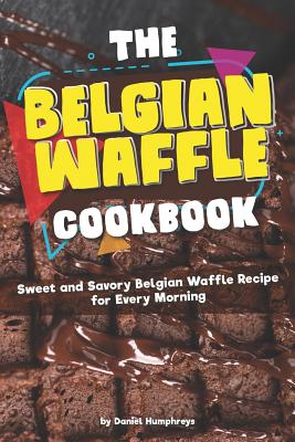 The Belgian Waffle Cookbook: Sweet and Savory Belgian Waffle Recipe for Every Morning