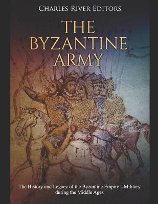 The Byzantine Army: The History and Legacy of the Byzantine Empire's Military during the Middle Ages