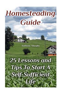 Homesteading Guide: 25 Lessons and Tips To Start A Self-Sufficient Life: (Homesteading for Beginners, Off-Grid Living)
