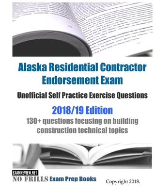 Alaska Residential Contractor Endorsement Exam Unofficial Self Practice Exercise Questions 2018/19 Edition: 130+ questions focusing on building constr