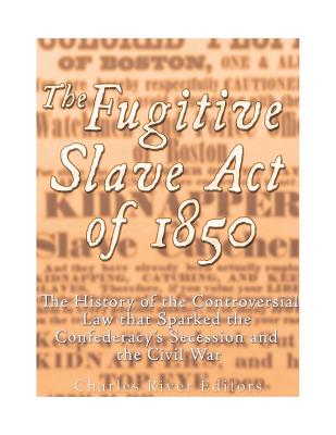The Fugitive Slave Act of 1850: The History of the Controversial Law that Sparked the Confederacy's Secession and the Civil War