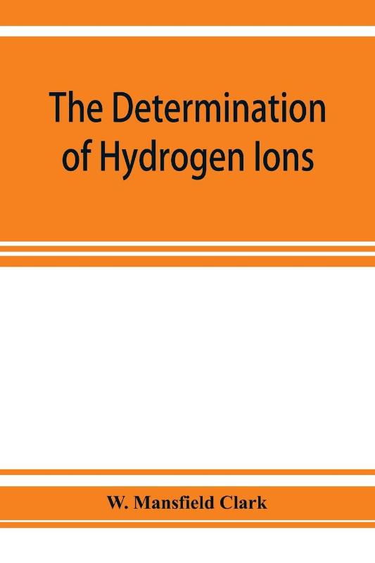 The determination of hydrogen ions; an elementary treatise on the hydrogen electrode, indicator and supplementary methods, with an indexed bibliography on applications