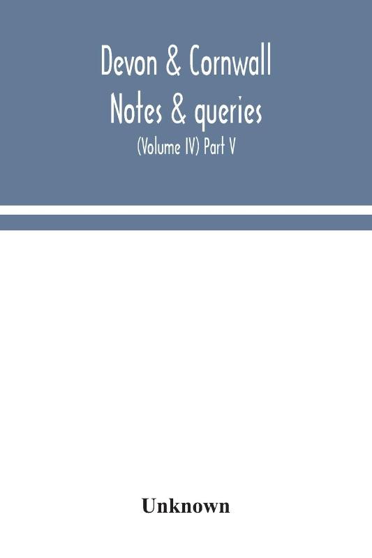 Devon & Cornwall notes & queries; a quarterly journal devoted to the local history, biography and antiquities of the counties of Devon and Cornwall (Volume IV) Part V.