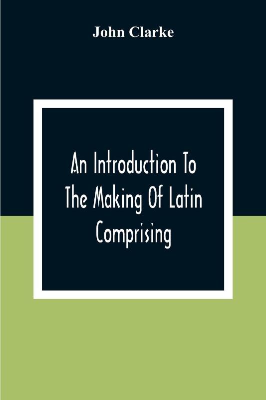 An Introduction To The Making Of Latin Comprising, After An Easy Compendious Method, The Substance Of The Latin Syntax