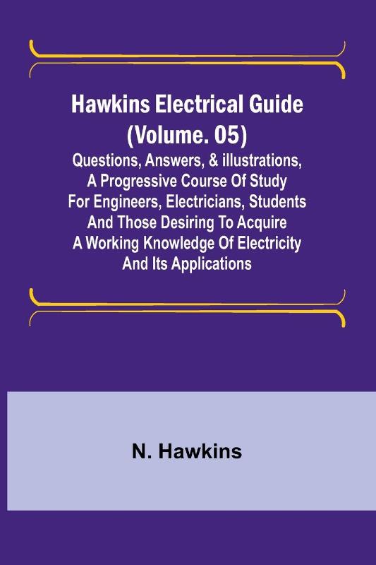 Hawkins Electrical Guide (Volume. 05) Questions, Answers, & Illustrations, A progressive course of study for engineers, electricians, students and those desiring to acquire a working knowledge of electricity and its applications