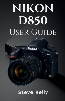 The Nikon D850 User Guide: A Complete User Guide to Mastering the Nikon D850 for Photography and Video