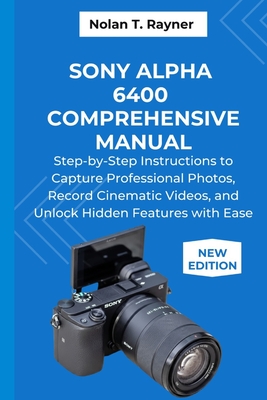 Sony Alpha 6400 Comprehensive Manual: Step-by-Step Instructions to Capture Professional Photos, Record Cinematic Videos, and Unlock Hidden Features wi