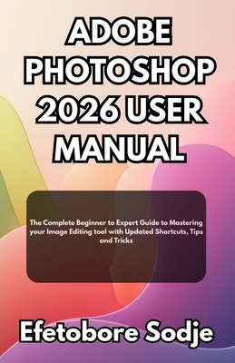 Adobe Photoshop 2026 User Manual: The Complete Beginner to Expert Guide to Mastering your Image Editing tool with Updated Shortcuts, Tips and Tricks