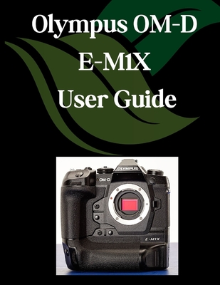 Olympus OM-D E-M1X User Guide: A Comprehensive and Detailed Manual for Photographers and Creatives for Beginners and Seniors, Troubleshooting Tips, an