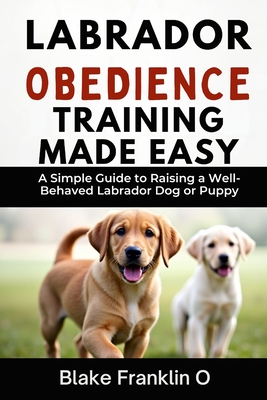 Labrador Obedience Training Made Easy: A Simple Guide To Raising A Well-Behaved Labrador Dog Or Puppy
