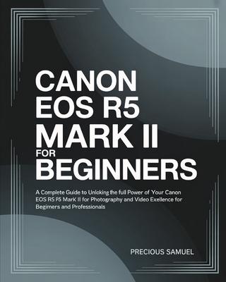 Canon EOS R5 Mark II For Beginners: A Complete Guide to Unlocking the Full Power of Your Canon EOS R5 Mark II for Photography and Video Excellence For