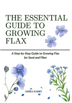 The Essential Guide to Growing Flax: A Step-by-Step Guide to Growing Flax for Seed and Fiber