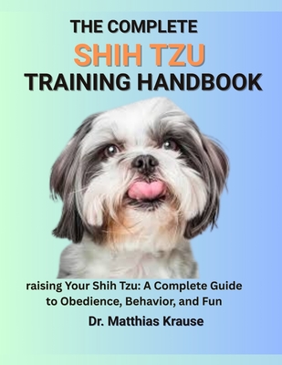 The Complete Shih Tzu Training Handbook: raising Your Shih Tzu: A Complete Guide to Obedience, Behavior, and Fun