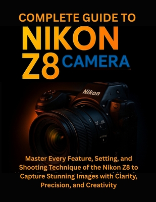 Complete Guide to Nikon Z8 Camera: Master Every Feature, Setting, and Shooting Technique of the Nikon Z8 to Capture Stunning Images with Clarity, Prec