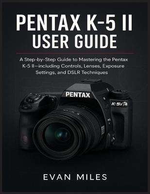 Pentax K-5 II User Guide: A Step by Step Guide to Mastering the Pentax K-52 Including Controls Lenses Exposure Settings and DSLR Techniques
